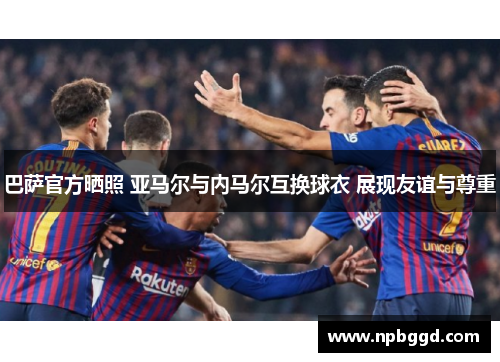巴萨官方晒照 亚马尔与内马尔互换球衣 展现友谊与尊重