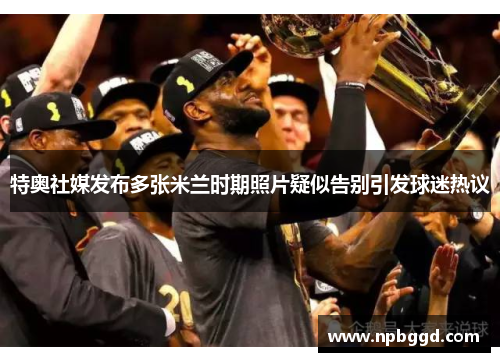 特奥社媒发布多张米兰时期照片疑似告别引发球迷热议